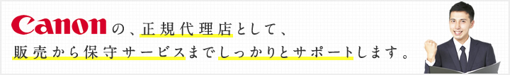 Cannonの、正規代理店として、販売から保守サービスまでしっかりとサポートします。